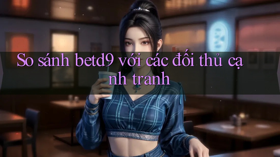 So sánh betd9 với các đối thủ cạnh tranh So sánh betd9 với các đối thủ cạnh tranh