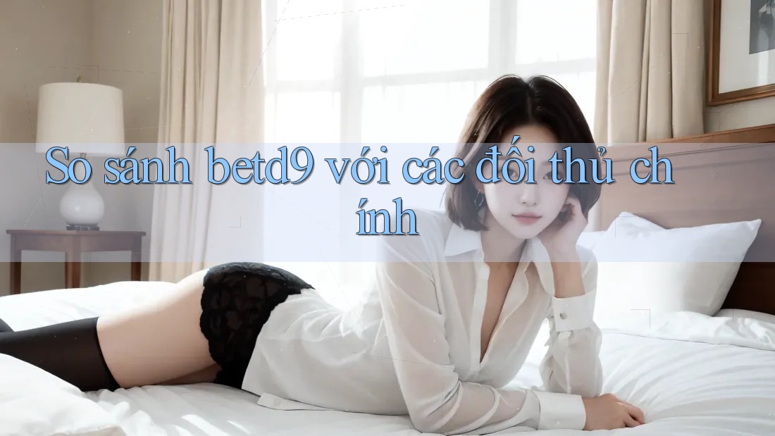 So sánh betd9 với các đối thủ chính So sánh betd9 với các đối thủ chính