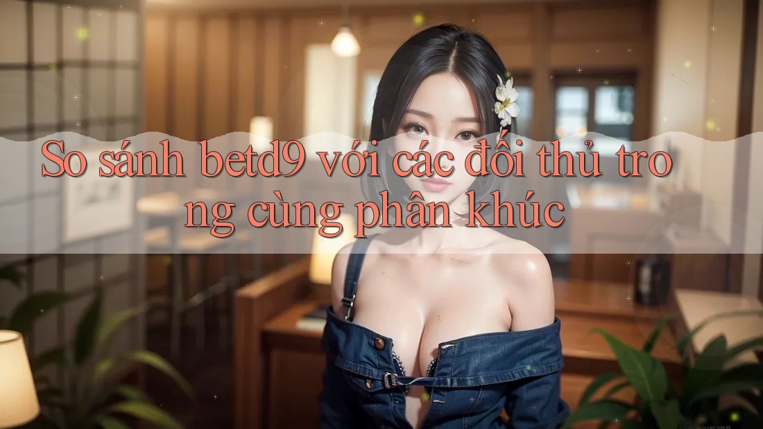 So sánh betd9 với các đối thủ trong cùng phân khúc