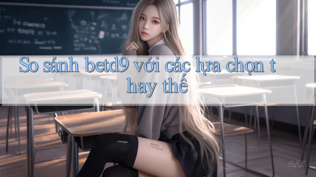 So sánh betd9 với các lựa chọn thay thế