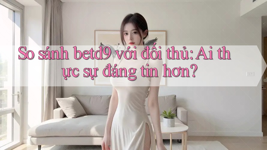 So sánh betd9 với đối thủ: Ai thực sự đáng tin hơn? So sánh betd9 với đối thủ: Ai thực sự đáng tin hơn?