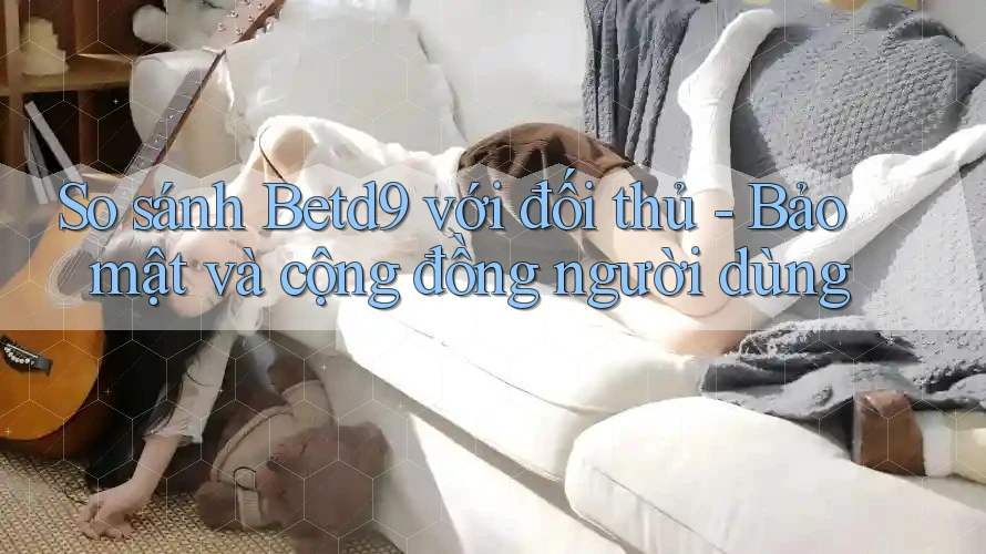 So sánh Betd9 với đối thủ - Bảo mật và cộng đồng người dùng So sánh Betd9 với đối thủ - Bảo mật và cộng đồng người dùng