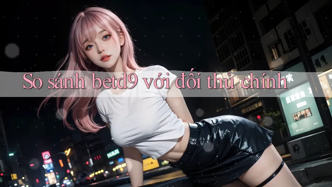 So sánh betd9 với đối thủ chính So sánh betd9 với đối thủ chính