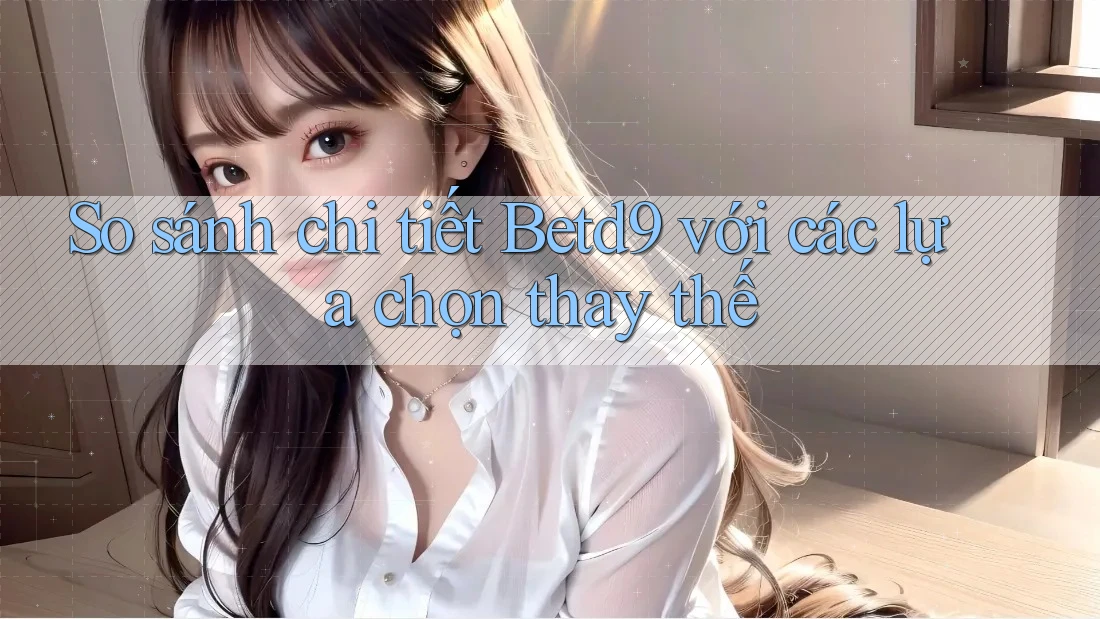 So sánh chi tiết Betd9 với các lựa chọn thay thế