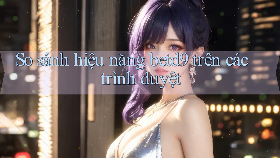 So sánh hiệu năng betd9 trên các trình duyệt So sánh hiệu năng betd9 trên các trình duyệt