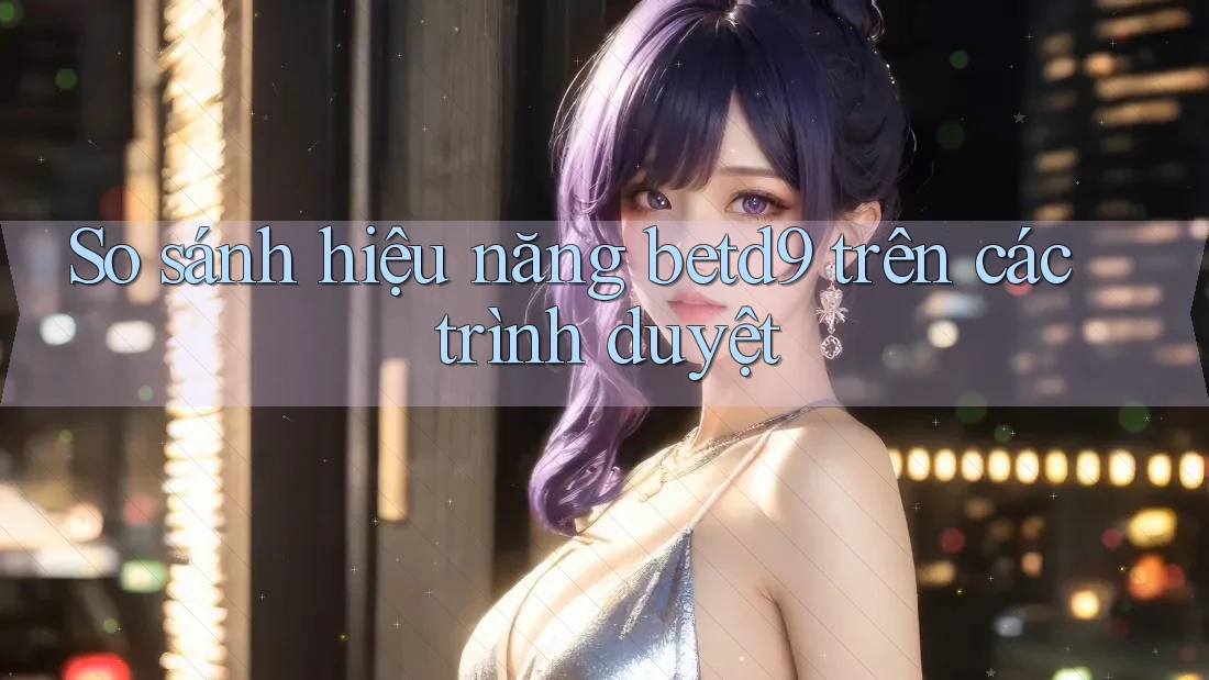 So sánh hiệu năng betd9 trên các trình duyệt So sánh hiệu năng betd9 trên các trình duyệt