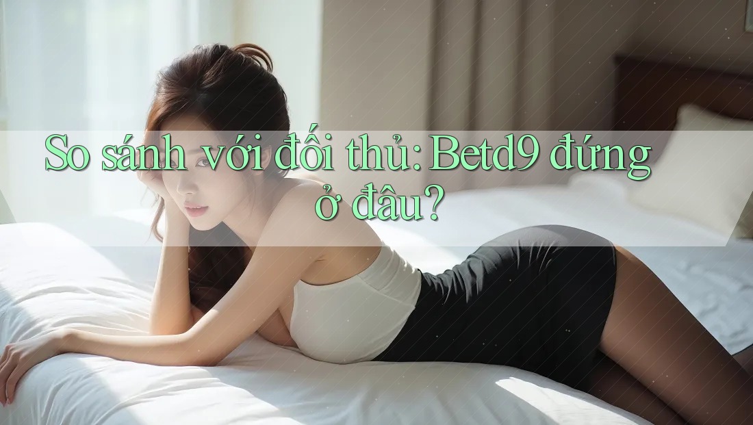 So sánh với đối thủ: Betd9 đứng ở đâu?