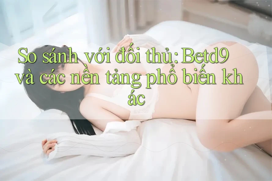 So sánh với đối thủ: Betd9 và các nền tảng phổ biến khác So sánh với đối thủ: Betd9 và các nền tảng phổ biến khác