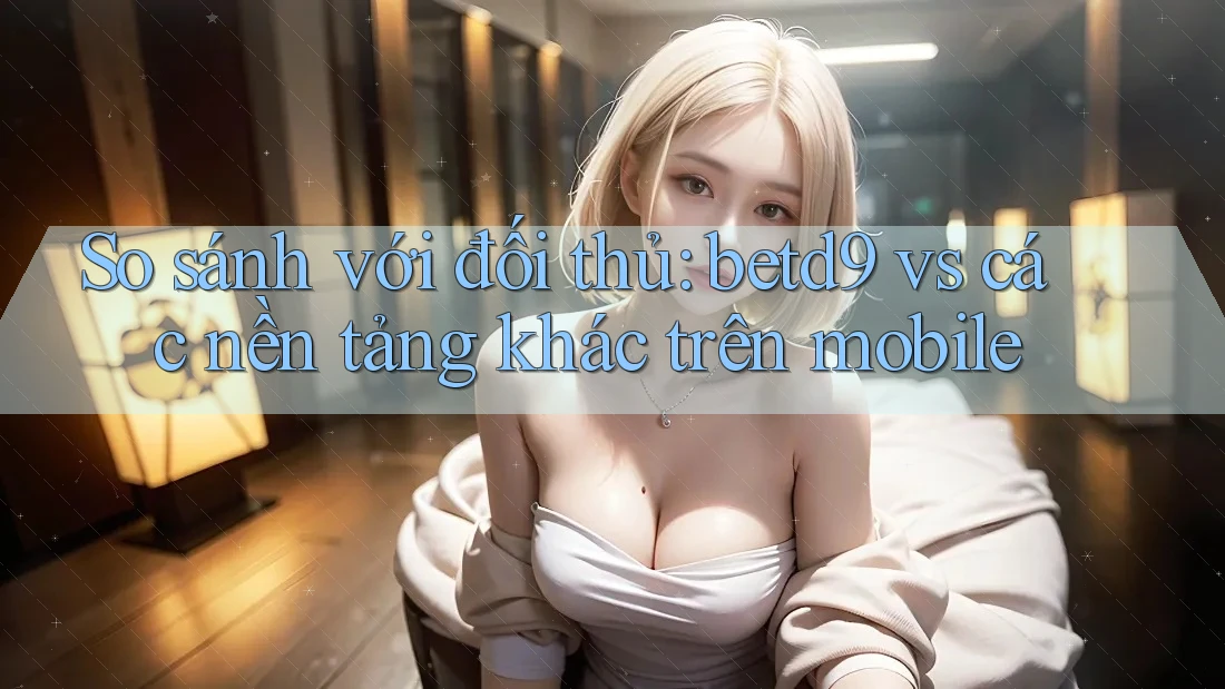So sánh với đối thủ: betd9 vs các nền tảng khác trên mobile So sánh với đối thủ: betd9 vs các nền tảng khác trên mobile