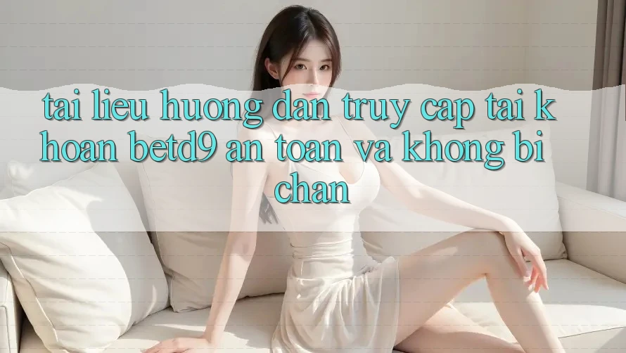 Tài liệu hướng dẫn Truy cập tài khoản betd9 An Toàn Và Không Bị Chặn Tài liệu hướng dẫn Truy cập tài khoản betd9 An Toàn Và Không Bị Chặn