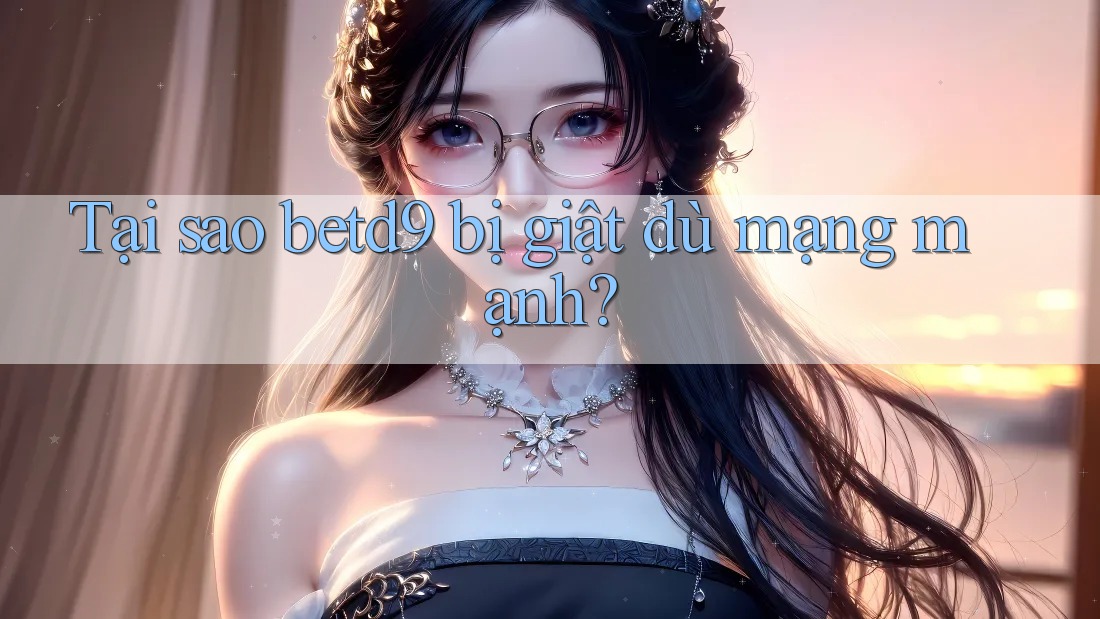 Tại sao betd9 bị giật dù mạng mạnh? Tại sao betd9 bị giật dù mạng mạnh?