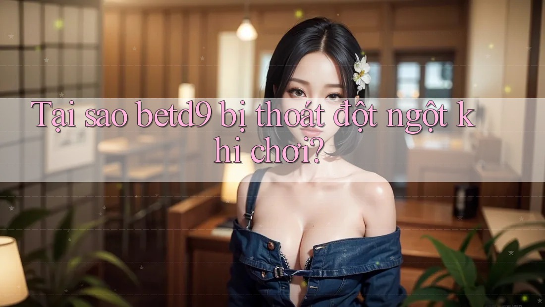 Tại sao betd9 bị thoát đột ngột khi chơi? Tại sao betd9 bị thoát đột ngột khi chơi?
