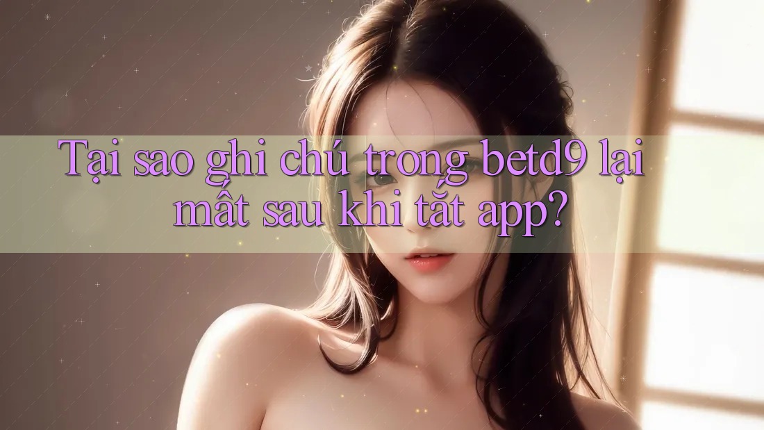 Tại sao ghi chú trong betd9 lại mất sau khi tắt app? Tại sao ghi chú trong betd9 lại mất sau khi tắt app?