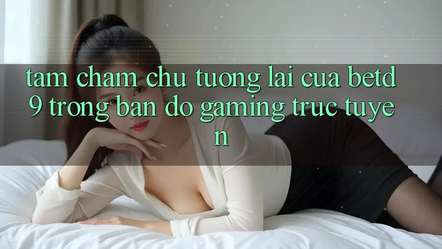 Tầm Chăm chú Tương Lai Của betd9 Trong Bản Đồ Gaming Trực Tuyến Tầm Chăm chú Tương Lai Của betd9 Trong Bản Đồ Gaming Trực Tuyến