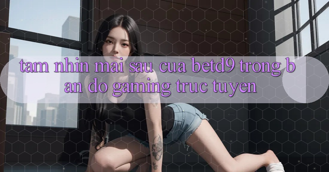 Tầm Nhìn Mai sau Của betd9 Trong Bản Đồ Gaming Trực Tuyến Tầm Nhìn Mai sau Của betd9 Trong Bản Đồ Gaming Trực Tuyến