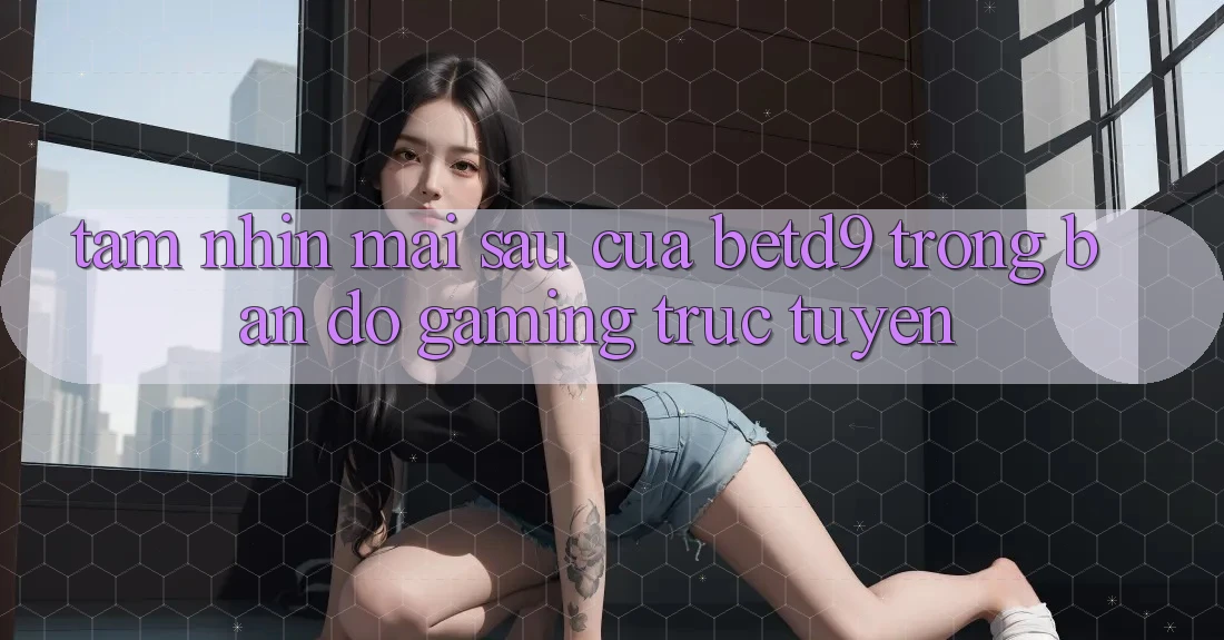 Tầm Nhìn Mai sau Của betd9 Trong Bản Đồ Gaming Trực Tuyến Tầm Nhìn Mai sau Của betd9 Trong Bản Đồ Gaming Trực Tuyến