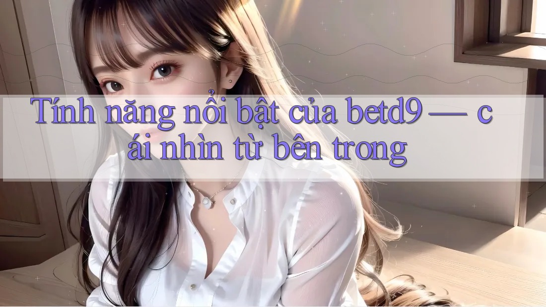 Tính năng nổi bật của betd9 — cái nhìn từ bên trong Tính năng nổi bật của betd9 — cái nhìn từ bên trong