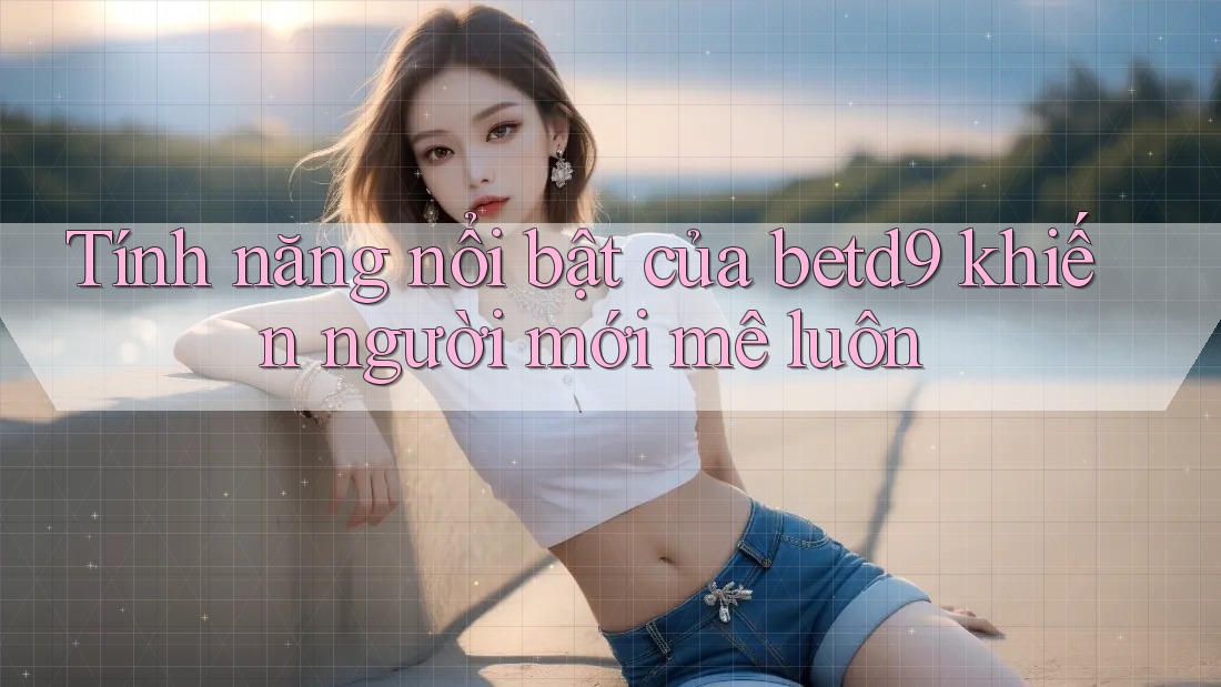 Tính năng nổi bật của betd9 khiến người mới mê luôn Tính năng nổi bật của betd9 khiến người mới mê luôn
