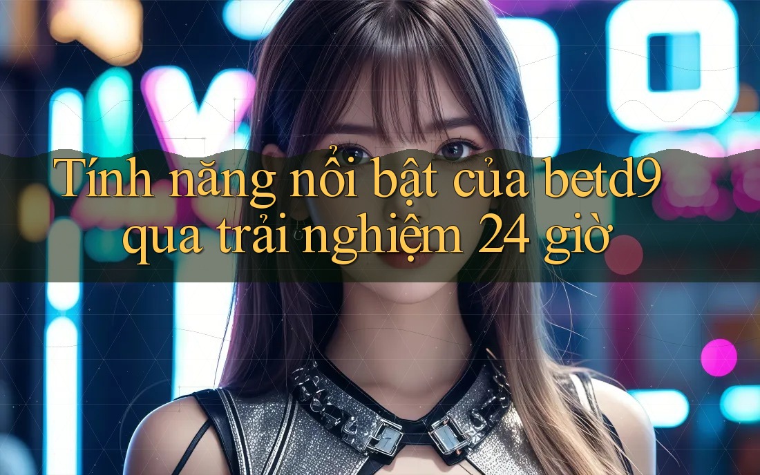 Tính năng nổi bật của betd9 qua trải nghiệm 24 giờ Tính năng nổi bật của betd9 qua trải nghiệm 24 giờ