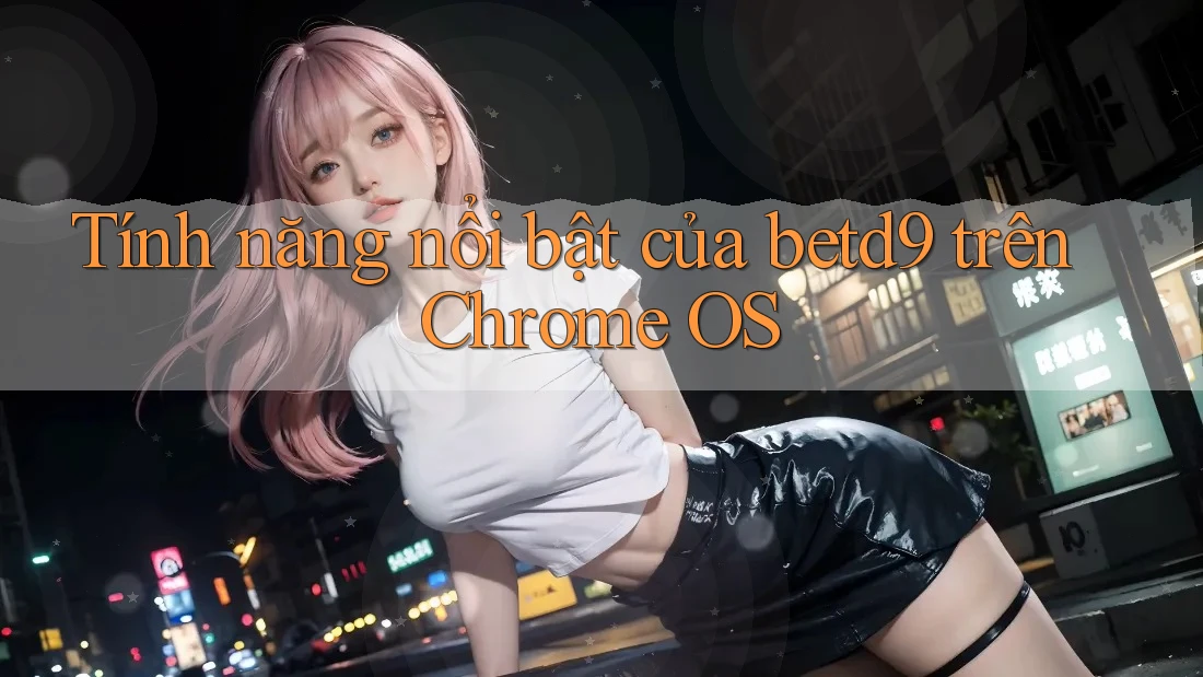 Tính năng nổi bật của betd9 trên Chrome OS Tính năng nổi bật của betd9 trên Chrome OS