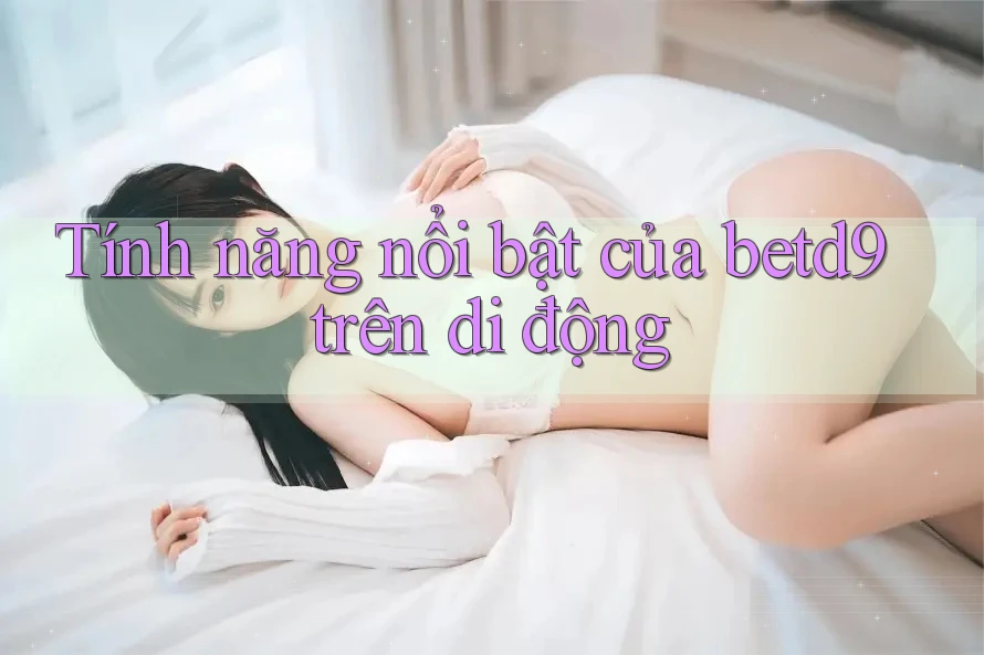 Tính năng nổi bật của betd9 trên di động