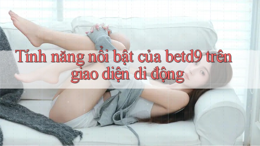 Tính năng nổi bật của betd9 trên giao diện di động Tính năng nổi bật của betd9 trên giao diện di động