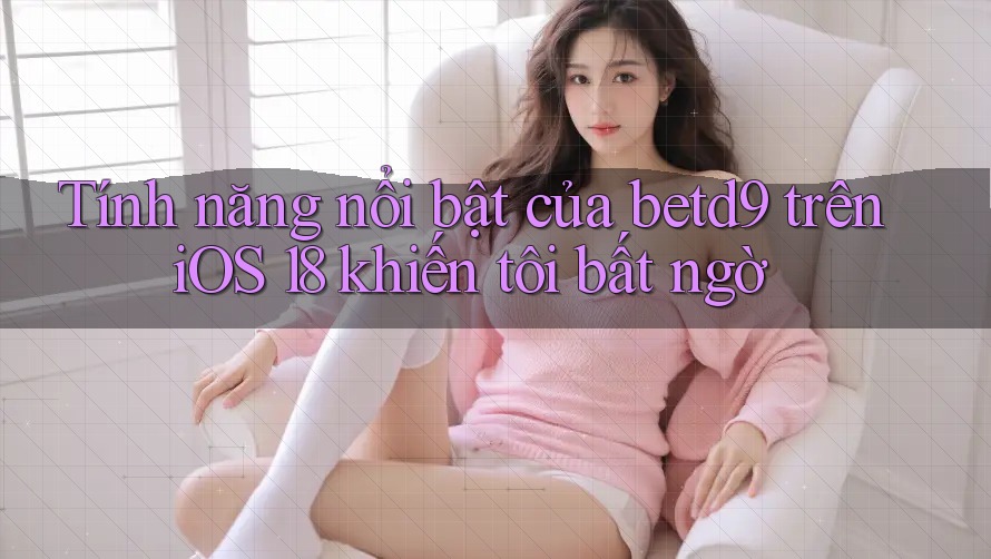 Tính năng nổi bật của betd9 trên iOS 18 khiến tôi bất ngờ Tính năng nổi bật của betd9 trên iOS 18 khiến tôi bất ngờ