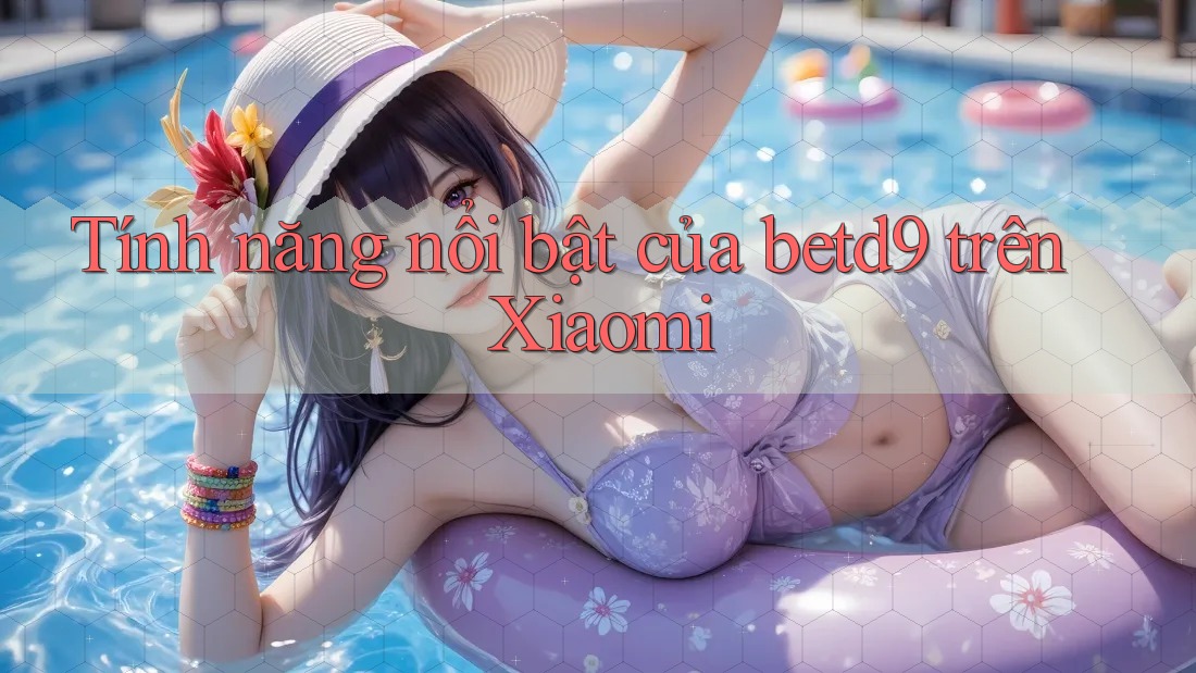 Tính năng nổi bật của betd9 trên Xiaomi