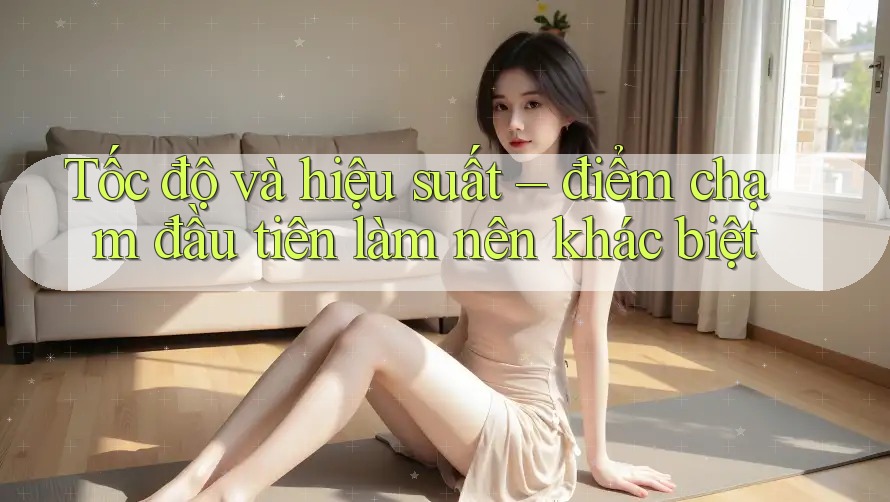 Tốc độ và hiệu suất – điểm chạm đầu tiên làm nên khác biệt Tốc độ và hiệu suất – điểm chạm đầu tiên làm nên khác biệt