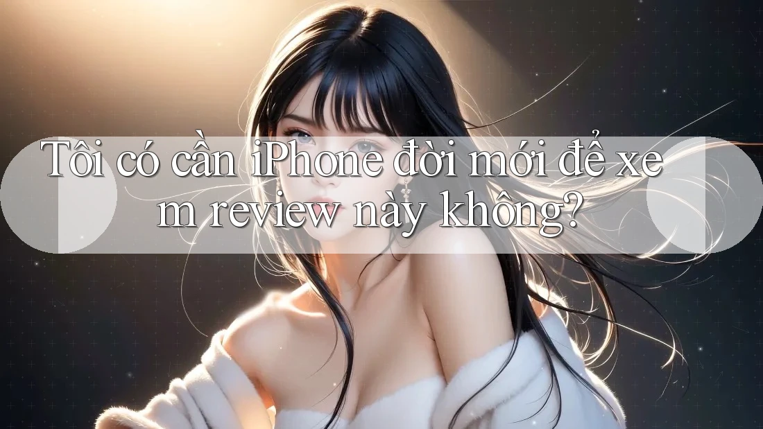 Tôi có cần iPhone đời mới để xem review này không? Tôi có cần iPhone đời mới để xem review này không?