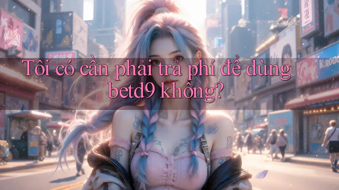 Tôi có cần phải trả phí để dùng betd9 không? Tôi có cần phải trả phí để dùng betd9 không?