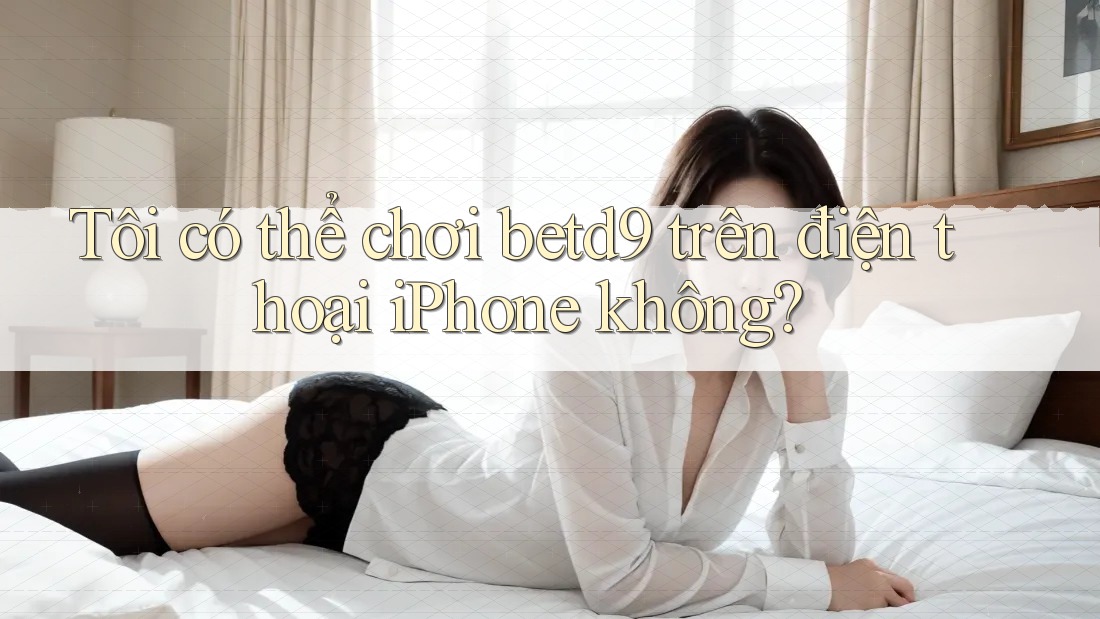 Tôi có thể chơi betd9 trên điện thoại iPhone không? Tôi có thể chơi betd9 trên điện thoại iPhone không?