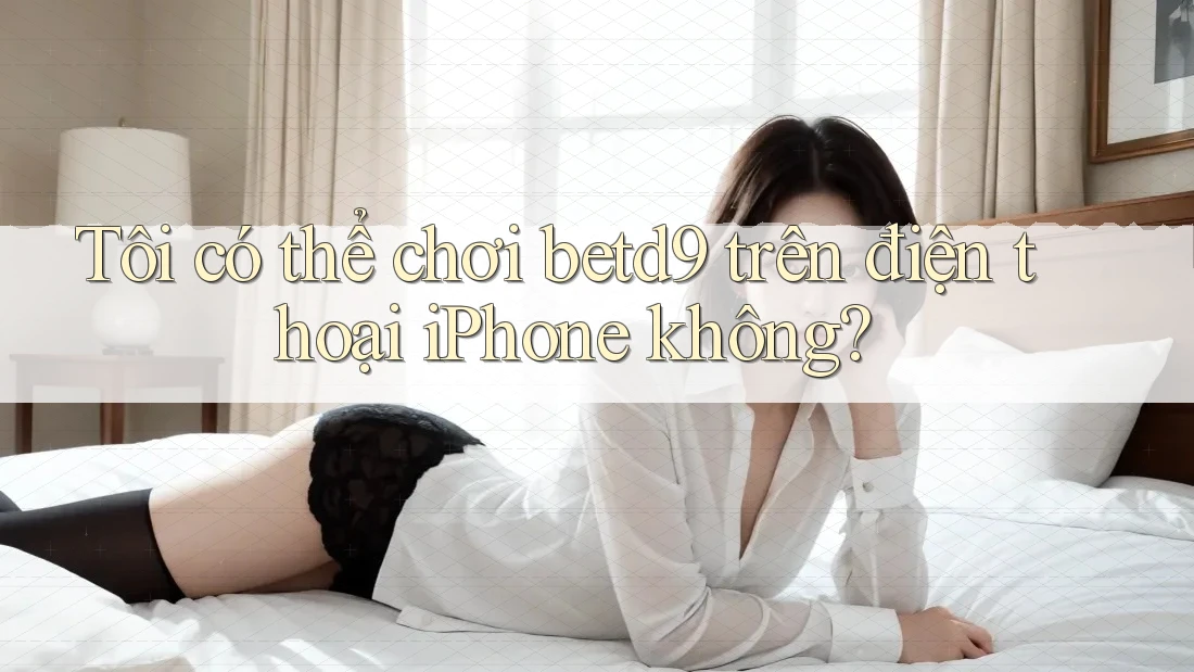 Tôi có thể chơi betd9 trên điện thoại iPhone không? Tôi có thể chơi betd9 trên điện thoại iPhone không?