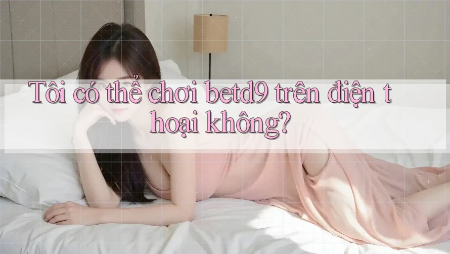 Tôi có thể chơi Betd9 trên điện thoại không?