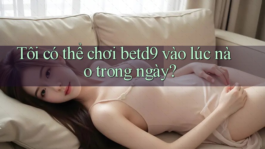 Tôi có thể chơi betd9 vào lúc nào trong ngày? Tôi có thể chơi betd9 vào lúc nào trong ngày?