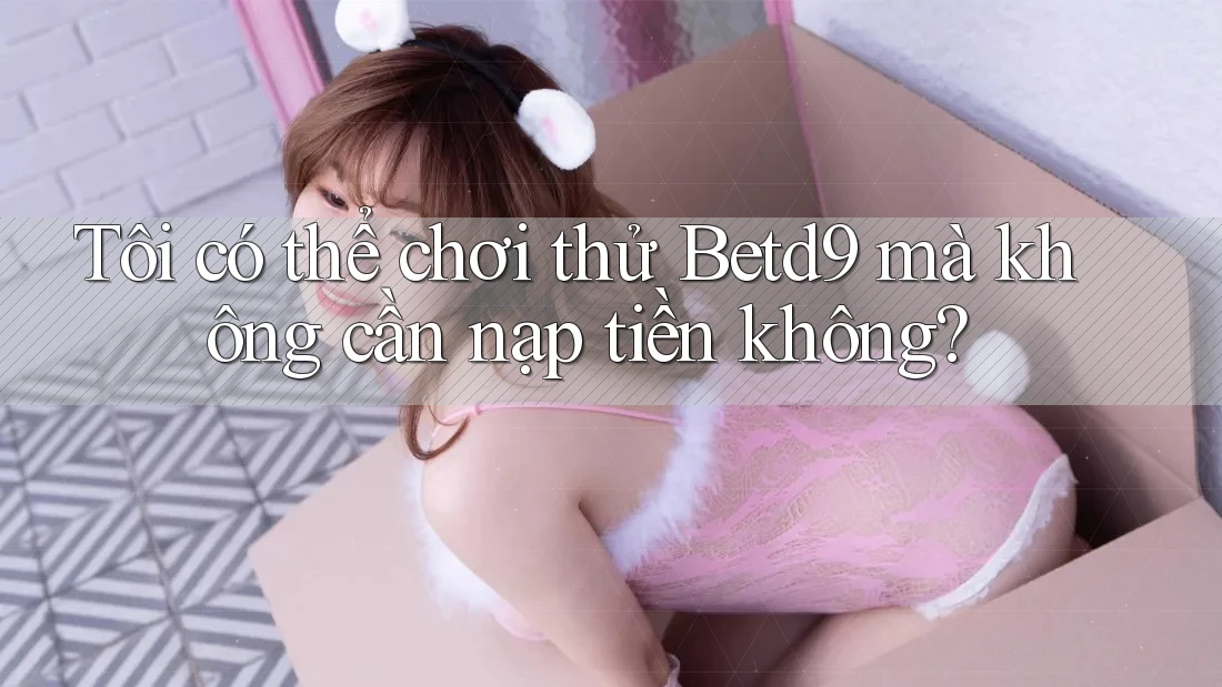 Tôi có thể chơi thử Betd9 mà không cần nạp tiền không? Tôi có thể chơi thử Betd9 mà không cần nạp tiền không?