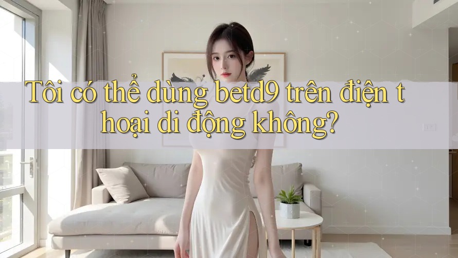 Tôi có thể dùng betd9 trên điện thoại di động không? Tôi có thể dùng betd9 trên điện thoại di động không?