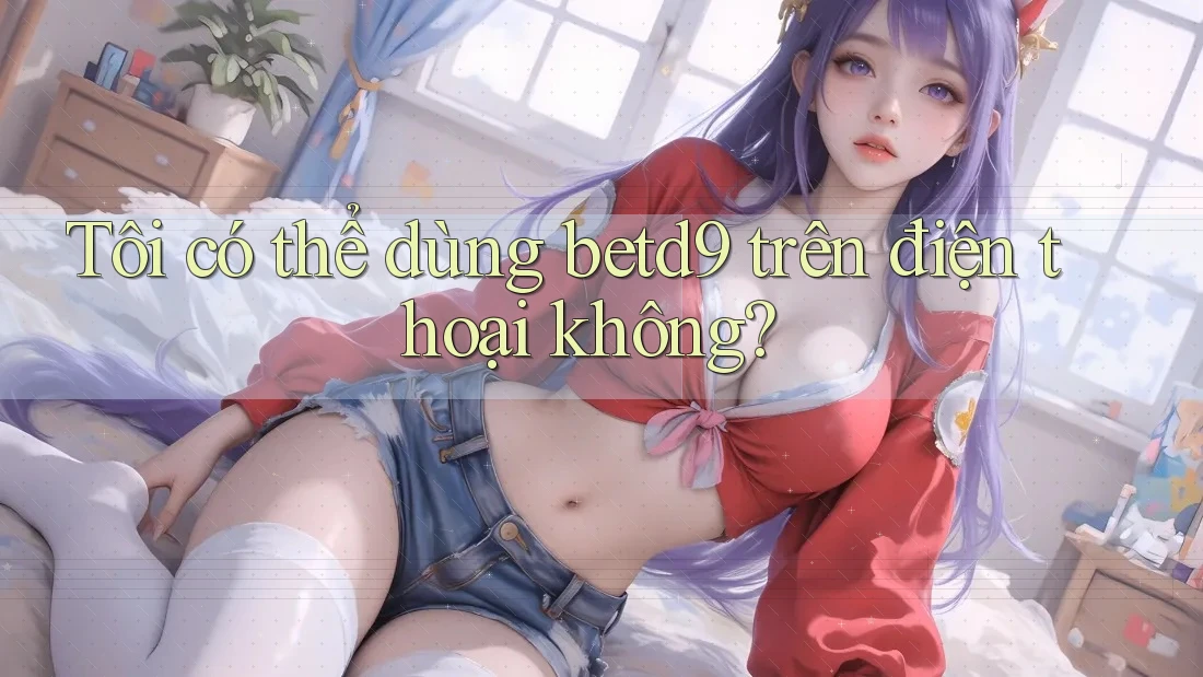 Tôi có thể dùng betd9 trên điện thoại không? Tôi có thể dùng betd9 trên điện thoại không?