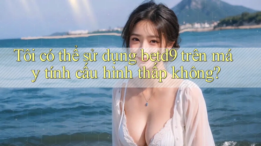 Tôi có thể sử dụng betd9 trên máy tính cấu hình thấp không?