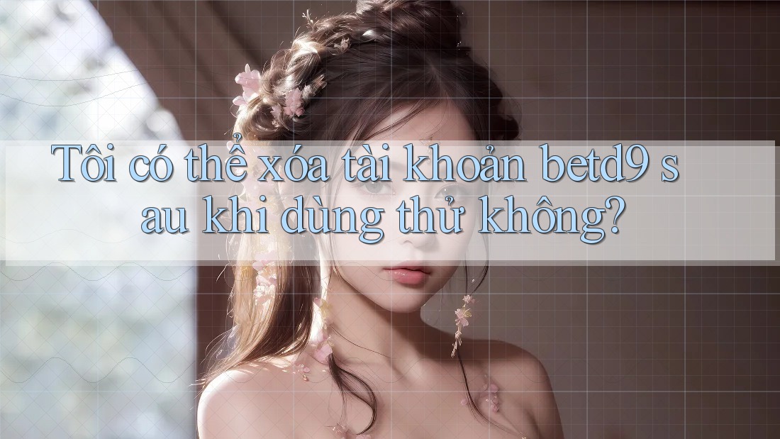 Tôi có thể xóa tài khoản betd9 sau khi dùng thử không? Tôi có thể xóa tài khoản betd9 sau khi dùng thử không?