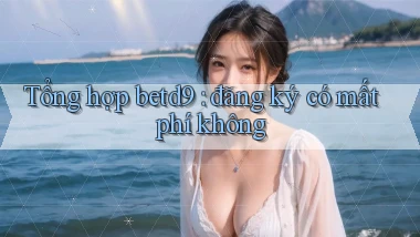 Tổng hợp betd9 đăng ký có mất phí không