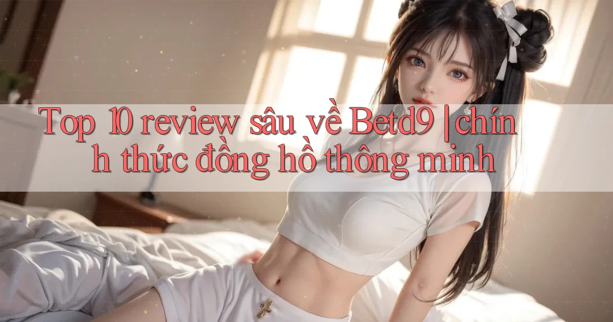 Top 10 review sâu về Betd9 chính thức đồng hồ thông minh