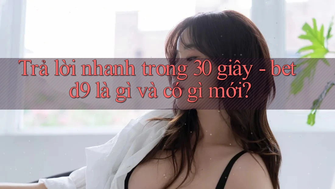 Trả lời nhanh trong 30 giây - betd9 là gì và có gì mới?