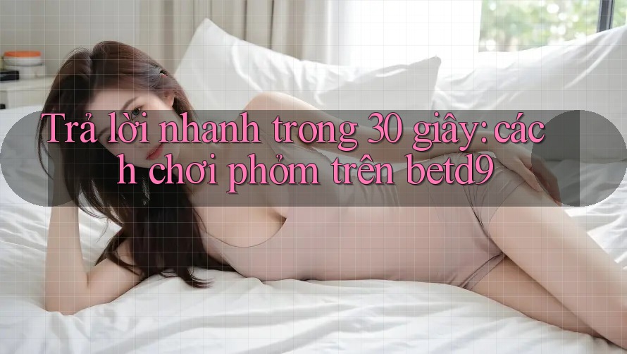Trả lời nhanh trong 30 giây: cách chơi phỏm trên betd9