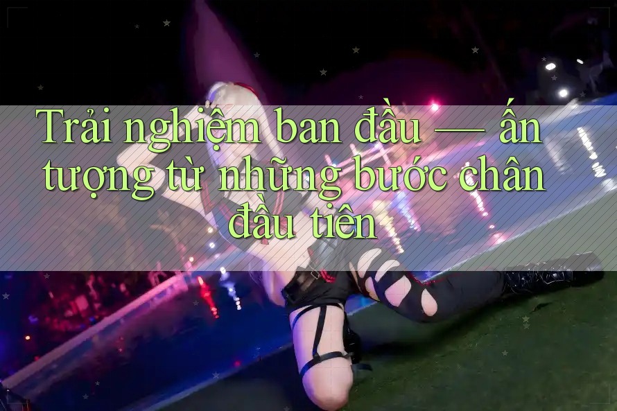 Trải nghiệm ban đầu — ấn tượng từ những bước chân đầu tiên Trải nghiệm ban đầu — ấn tượng từ những bước chân đầu tiên