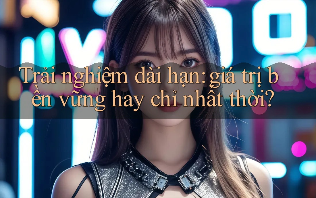 Trải nghiệm dài hạn: giá trị bền vững hay chỉ nhất thời? Trải nghiệm dài hạn: giá trị bền vững hay chỉ nhất thời?