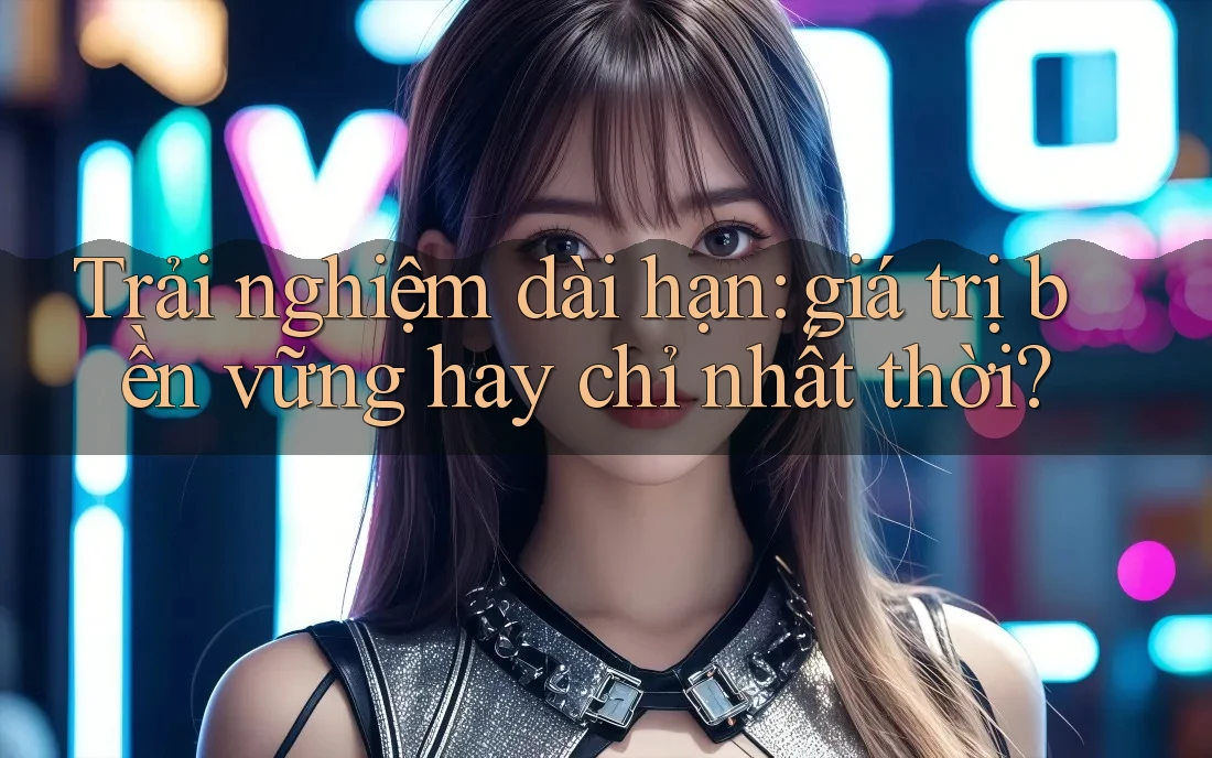 Trải nghiệm dài hạn: giá trị bền vững hay chỉ nhất thời? Trải nghiệm dài hạn: giá trị bền vững hay chỉ nhất thời?