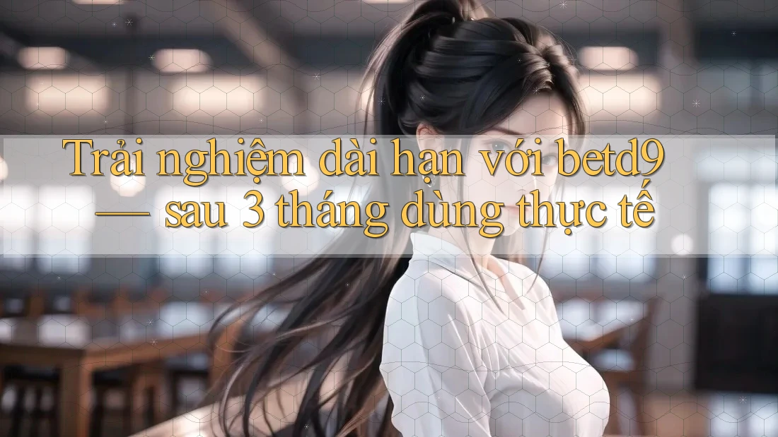 Trải nghiệm dài hạn với betd9 — sau 3 tháng dùng thực tế