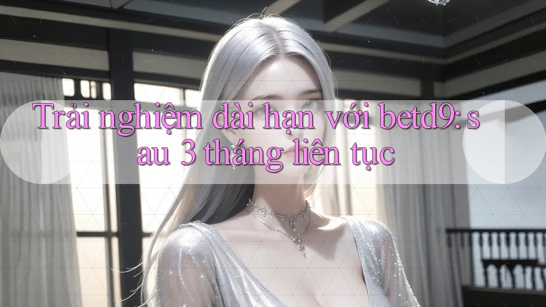 Trải nghiệm dài hạn với betd9: sau 3 tháng liên tục