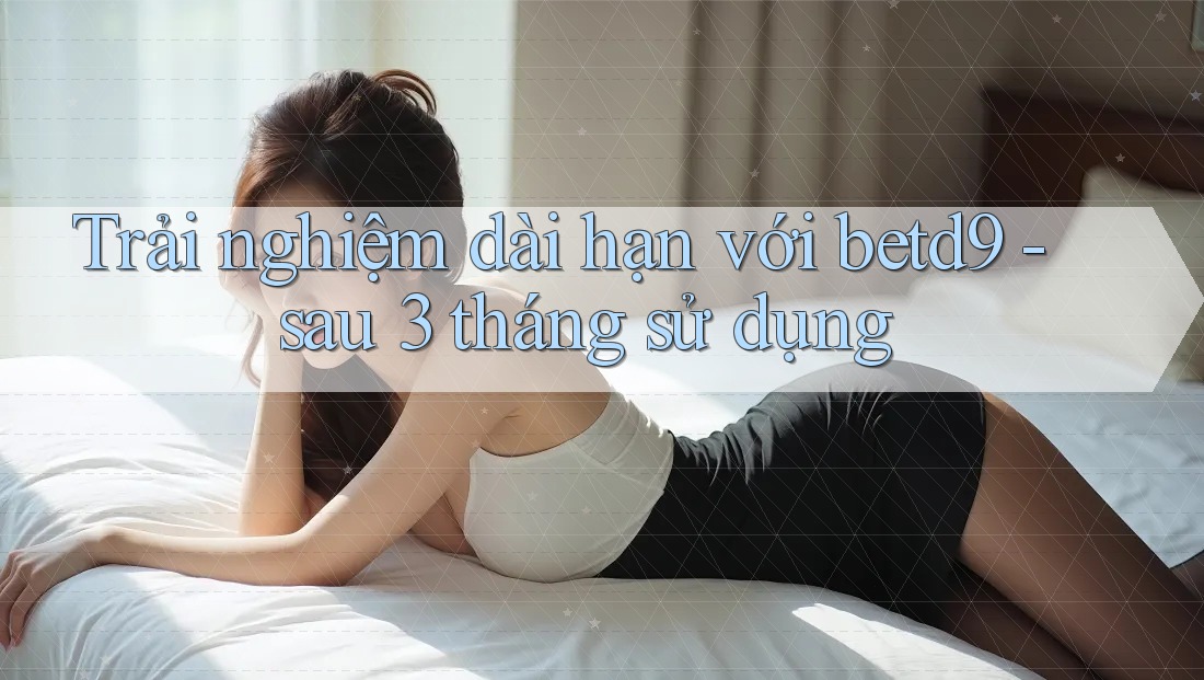Trải nghiệm dài hạn với betd9 - sau 3 tháng sử dụng Trải nghiệm dài hạn với betd9 - sau 3 tháng sử dụng